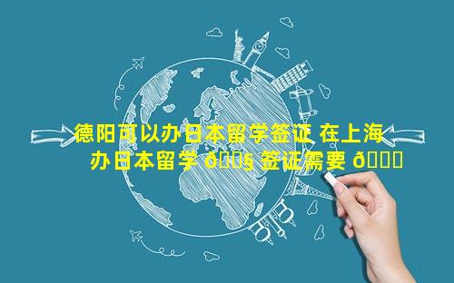 德阳可以办日本留学签证 在上海办日本留学 🐧 签证需要 💐 什么材料